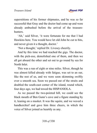 Treasure Island


superstitions of his former shipmates, and he was so far
successful that Gray and the doctor had come up and were
already ambushed before the arrival of the treasure-
hunters.
    ‘Ah,’ said Silver, ‘it were fortunate for me that I had
Hawkins here. You would have let old John be cut to bits,
and never given it a thought, doctor.’
    ‘Not a thought,’ replied Dr. Livesey cheerily.
    And by this time we had reached the gigs. The doctor,
with the pick-axe, demolished one of them, and then we
all got aboard the other and set out to go round by sea for
North Inlet.
    This was a run of eight or nine miles. Silver, though he
was almost killed already with fatigue, was set to an oar,
like the rest of us, and we were soon skimming swiftly
over a smooth sea. Soon we passed out of the straits and
doubled the south-east corner of the island, round which,
four days ago, we had towed the HISPANIOLA.
    As we passed the two-pointed hill, we could see the
black mouth of Ben Gunn’s cave and a figure standing by
it, leaning on a musket. It was the squire, and we waved a
handkerchief and gave him three cheers, in which the
voice of Silver joined as heartily as any.


                        318 of 330
 