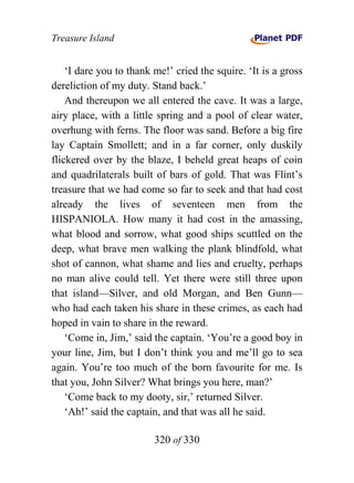 Treasure Island


    ‘I dare you to thank me!’ cried the squire. ‘It is a gross
dereliction of my duty. Stand back.’
    And thereupon we all entered the cave. It was a large,
airy place, with a little spring and a pool of clear water,
overhung with ferns. The floor was sand. Before a big fire
lay Captain Smollett; and in a far corner, only duskily
flickered over by the blaze, I beheld great heaps of coin
and quadrilaterals built of bars of gold. That was Flint’s
treasure that we had come so far to seek and that had cost
already the lives of seventeen men from the
HISPANIOLA. How many it had cost in the amassing,
what blood and sorrow, what good ships scuttled on the
deep, what brave men walking the plank blindfold, what
shot of cannon, what shame and lies and cruelty, perhaps
no man alive could tell. Yet there were still three upon
that island—Silver, and old Morgan, and Ben Gunn—
who had each taken his share in these crimes, as each had
hoped in vain to share in the reward.
    ‘Come in, Jim,’ said the captain. ‘You’re a good boy in
your line, Jim, but I don’t think you and me’ll go to sea
again. You’re too much of the born favourite for me. Is
that you, John Silver? What brings you here, man?’
    ‘Come back to my dooty, sir,’ returned Silver.
    ‘Ah!’ said the captain, and that was all he said.

                         320 of 330
 
