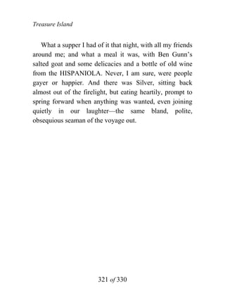 Treasure Island


   What a supper I had of it that night, with all my friends
around me; and what a meal it was, with Ben Gunn’s
salted goat and some delicacies and a bottle of old wine
from the HISPANIOLA. Never, I am sure, were people
gayer or happier. And there was Silver, sitting back
almost out of the firelight, but eating heartily, prompt to
spring forward when anything was wanted, even joining
quietly in our laughter—the same bland, polite,
obsequious seaman of the voyage out.




                        321 of 330
 