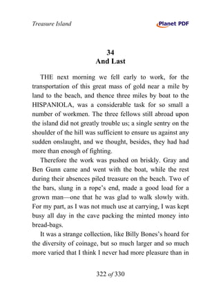 Treasure Island



                          34
                        And Last

   THE next morning we fell early to work, for the
transportation of this great mass of gold near a mile by
land to the beach, and thence three miles by boat to the
HISPANIOLA, was a considerable task for so small a
number of workmen. The three fellows still abroad upon
the island did not greatly trouble us; a single sentry on the
shoulder of the hill was sufficient to ensure us against any
sudden onslaught, and we thought, besides, they had had
more than enough of fighting.
   Therefore the work was pushed on briskly. Gray and
Ben Gunn came and went with the boat, while the rest
during their absences piled treasure on the beach. Two of
the bars, slung in a rope’s end, made a good load for a
grown man—one that he was glad to walk slowly with.
For my part, as I was not much use at carrying, I was kept
busy all day in the cave packing the minted money into
bread-bags.
   It was a strange collection, like Billy Bones’s hoard for
the diversity of coinage, but so much larger and so much
more varied that I think I never had more pleasure than in


                        322 of 330
 