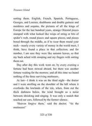 Treasure Island


sorting them. English, French, Spanish, Portuguese,
Georges, and Louises, doubloons and double guineas and
moidores and sequins, the pictures of all the kings of
Europe for the last hundred years, strange Oriental pieces
stamped with what looked like wisps of string or bits of
spider’s web, round pieces and square pieces, and pieces
bored through the middle, as if to wear them round your
neck—nearly every variety of money in the world must, I
think, have found a place in that collection; and for
number, I am sure they were like autumn leaves, so that
my back ached with stooping and my fingers with sorting
them out.
   Day after day this work went on; by every evening a
fortune had been stowed aboard, but there was another
fortune waiting for the morrow; and all this time we heard
nothing of the three surviving mutineers.
   At last—I think it was on the third night—the doctor
and I were strolling on the shoulder of the hill where it
overlooks the lowlands of the isle, when, from out the
thick darkness below, the wind brought us a noise
between shrieking and singing. It was only a snatch that
reached our ears, followed by the former silence.
   ‘Heaven forgive them,’ said the doctor; ‘‘tis the
mutineers!’

                       323 of 330
 