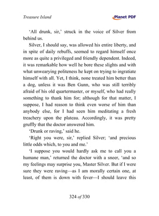 Treasure Island


    ‘All drunk, sir,’ struck in the voice of Silver from
behind us.
    Silver, I should say, was allowed his entire liberty, and
in spite of daily rebuffs, seemed to regard himself once
more as quite a privileged and friendly dependent. Indeed,
it was remarkable how well he bore these slights and with
what unwearying politeness he kept on trying to ingratiate
himself with all. Yet, I think, none treated him better than
a dog, unless it was Ben Gunn, who was still terribly
afraid of his old quartermaster, or myself, who had really
something to thank him for; although for that matter, I
suppose, I had reason to think even worse of him than
anybody else, for I had seen him meditating a fresh
treachery upon the plateau. Accordingly, it was pretty
gruffly that the doctor answered him.
    ‘Drunk or raving,’ said he.
    ‘Right you were, sir,’ replied Silver; ‘and precious
little odds which, to you and me.’
    ‘I suppose you would hardly ask me to call you a
humane man,’ returned the doctor with a sneer, ‘and so
my feelings may surprise you, Master Silver. But if I were
sure they were raving—as I am morally certain one, at
least, of them is down with fever—I should leave this


                        324 of 330
 
