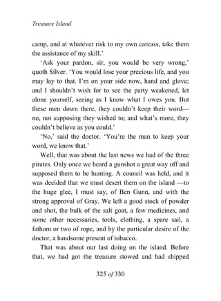 Treasure Island


camp, and at whatever risk to my own carcass, take them
the assistance of my skill.’
   ‘Ask your pardon, sir, you would be very wrong,’
quoth Silver. ‘You would lose your precious life, and you
may lay to that. I’m on your side now, hand and glove;
and I shouldn’t wish for to see the party weakened, let
alone yourself, seeing as I know what I owes you. But
these men down there, they couldn’t keep their word—
no, not supposing they wished to; and what’s more, they
couldn’t believe as you could.’
   ‘No,’ said the doctor. ‘You’re the man to keep your
word, we know that.’
   Well, that was about the last news we had of the three
pirates. Only once we heard a gunshot a great way off and
supposed them to be hunting. A council was held, and it
was decided that we must desert them on the island —to
the huge glee, I must say, of Ben Gunn, and with the
strong approval of Gray. We left a good stock of powder
and shot, the bulk of the salt goat, a few medicines, and
some other necessaries, tools, clothing, a spare sail, a
fathom or two of rope, and by the particular desire of the
doctor, a handsome present of tobacco.
   That was about our last doing on the island. Before
that, we had got the treasure stowed and had shipped

                       325 of 330
 