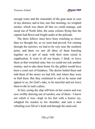 Treasure Island


enough water and the remainder of the goat meat in case
of any distress; and at last, one fine morning, we weighed
anchor, which was about all that we could manage, and
stood out of North Inlet, the same colours flying that the
captain had flown and fought under at the palisade.
   The three fellows must have been watching us closer
than we thought for, as we soon had proved. For coming
through the narrows, we had to lie very near the southern
point, and there we saw all three of them kneeling
together on a spit of sand, with their arms raised in
supplication. It went to all our hearts, I think, to leave
them in that wretched state; but we could not risk another
mutiny; and to take them home for the gibbet would have
been a cruel sort of kindness. The doctor hailed them and
told them of the stores we had left, and where they were
to find them. But they continued to call us by name and
appeal to us, for God’s sake, to be merciful and not leave
them to die in such a place.
   At last, seeing the ship still bore on her course and was
now swiftly drawing out of earshot, one of them—I know
not which it was—leapt to his feet with a hoarse cry,
whipped his musket to his shoulder, and sent a shot
whistling over Silver’s head and through the main-sail.


                        326 of 330
 