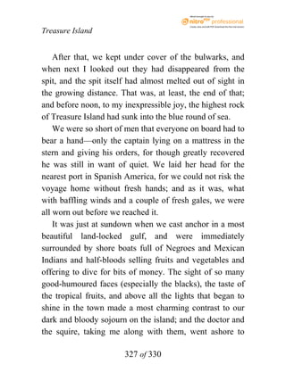 eBook brought to you by



                                           Create, view, and edit PDF. Download the free trial version.

Treasure Island


    After that, we kept under cover of the bulwarks, and
when next I looked out they had disappeared from the
spit, and the spit itself had almost melted out of sight in
the growing distance. That was, at least, the end of that;
and before noon, to my inexpressible joy, the highest rock
of Treasure Island had sunk into the blue round of sea.
    We were so short of men that everyone on board had to
bear a hand—only the captain lying on a mattress in the
stern and giving his orders, for though greatly recovered
he was still in want of quiet. We laid her head for the
nearest port in Spanish America, for we could not risk the
voyage home without fresh hands; and as it was, what
with baffling winds and a couple of fresh gales, we were
all worn out before we reached it.
    It was just at sundown when we cast anchor in a most
beautiful land-locked gulf, and were immediately
surrounded by shore boats full of Negroes and Mexican
Indians and half-bloods selling fruits and vegetables and
offering to dive for bits of money. The sight of so many
good-humoured faces (especially the blacks), the taste of
the tropical fruits, and above all the lights that began to
shine in the town made a most charming contrast to our
dark and bloody sojourn on the island; and the doctor and
the squire, taking me along with them, went ashore to

                        327 of 330
 