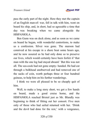 Treasure Island


pass the early part of the night. Here they met the captain
of an English man-of- war, fell in talk with him, went on
board his ship, and, in short, had so agreeable a time that
day was breaking when we came alongside the
HISPANIOLA.
    Ben Gunn was on deck alone, and as soon as we came
on board he began, with wonderful contortions, to make
us a confession. Silver was gone. The maroon had
connived at his escape in a shore boat some hours ago,
and he now assured us he had only done so to preserve
our lives, which would certainly have been forfeit if ‘that
man with the one leg had stayed aboard.’ But this was not
all. The sea-cook had not gone empty- handed. He had cut
through a bulkhead unobserved and had removed one of
the sacks of coin, worth perhaps three or four hundred
guineas, to help him on his further wanderings.
    I think we were all pleased to be so cheaply quit of
him.
    Well, to make a long story short, we got a few hands
on board, made a good cruise home, and the
HISPANIOLA reached Bristol just as Mr. Blandly was
beginning to think of fitting out her consort. Five men
only of those who had sailed returned with her. ‘Drink
and the devil had done for the rest,’ with a vengeance,

                        328 of 330
 