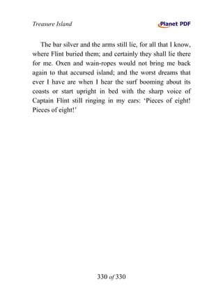 Treasure Island


   The bar silver and the arms still lie, for all that I know,
where Flint buried them; and certainly they shall lie there
for me. Oxen and wain-ropes would not bring me back
again to that accursed island; and the worst dreams that
ever I have are when I hear the surf booming about its
coasts or start upright in bed with the sharp voice of
Captain Flint still ringing in my ears: ‘Pieces of eight!
Pieces of eight!’




                         330 of 330
 