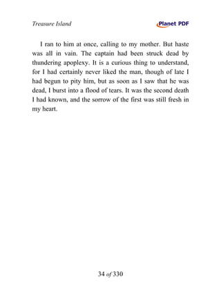 Treasure Island


   I ran to him at once, calling to my mother. But haste
was all in vain. The captain had been struck dead by
thundering apoplexy. It is a curious thing to understand,
for I had certainly never liked the man, though of late I
had begun to pity him, but as soon as I saw that he was
dead, I burst into a flood of tears. It was the second death
I had known, and the sorrow of the first was still fresh in
my heart.




                         34 of 330
 