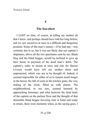 Treasure Island



                              4

                      The Sea-chest

    I LOST no time, of course, in telling my mother all
that I knew, and perhaps should have told her long before,
and we saw ourselves at once in a difficult and dangerous
position. Some of the man’s money—if he had any—was
certainly due to us, but it was not likely that our captain’s
shipmates, above all the two specimens seen by me, Black
Dog and the blind beggar, would be inclined to give up
their booty in payment of the dead man’s debts. The
captain’s order to mount at once and ride for Doctor
Livesey would have left my mother alone and
unprotected, which was not to be thought of. Indeed, it
seemed impossible for either of us to remain much longer
in the house; the fall of coals in the kitchen grate, the very
ticking of the clock, filled us with alarms. The
neighbourhood, to our ears, seemed haunted by
approaching footsteps; and what between the dead body
of the captain on the parlour floor and the thought of that
detestable blind beggar hovering near at hand and ready
to return, there were moments when, as the saying goes, I


                          35 of 330
 
