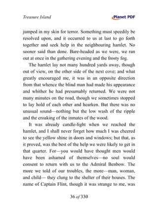 Treasure Island


jumped in my skin for terror. Something must speedily be
resolved upon, and it occurred to us at last to go forth
together and seek help in the neighbouring hamlet. No
sooner said than done. Bare-headed as we were, we ran
out at once in the gathering evening and the frosty fog.
    The hamlet lay not many hundred yards away, though
out of view, on the other side of the next cove; and what
greatly encouraged me, it was in an opposite direction
from that whence the blind man had made his appearance
and whither he had presumably returned. We were not
many minutes on the road, though we sometimes stopped
to lay hold of each other and hearken. But there was no
unusual sound—nothing but the low wash of the ripple
and the croaking of the inmates of the wood.
    It was already candle-light when we reached the
hamlet, and I shall never forget how much I was cheered
to see the yellow shine in doors and windows; but that, as
it proved, was the best of the help we were likely to get in
that quarter. For—you would have thought men would
have been ashamed of themselves—no soul would
consent to return with us to the Admiral Benbow. The
more we told of our troubles, the more—man, woman,
and child— they clung to the shelter of their houses. The
name of Captain Flint, though it was strange to me, was

                         36 of 330
 