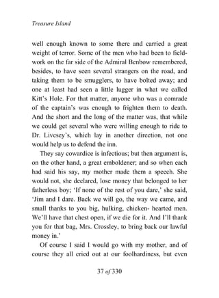 Treasure Island


well enough known to some there and carried a great
weight of terror. Some of the men who had been to field-
work on the far side of the Admiral Benbow remembered,
besides, to have seen several strangers on the road, and
taking them to be smugglers, to have bolted away; and
one at least had seen a little lugger in what we called
Kitt’s Hole. For that matter, anyone who was a comrade
of the captain’s was enough to frighten them to death.
And the short and the long of the matter was, that while
we could get several who were willing enough to ride to
Dr. Livesey’s, which lay in another direction, not one
would help us to defend the inn.
   They say cowardice is infectious; but then argument is,
on the other hand, a great emboldener; and so when each
had said his say, my mother made them a speech. She
would not, she declared, lose money that belonged to her
fatherless boy; ‘If none of the rest of you dare,’ she said,
‘Jim and I dare. Back we will go, the way we came, and
small thanks to you big, hulking, chicken- hearted men.
We’ll have that chest open, if we die for it. And I’ll thank
you for that bag, Mrs. Crossley, to bring back our lawful
money in.’
   Of course I said I would go with my mother, and of
course they all cried out at our foolhardiness, but even

                         37 of 330
 