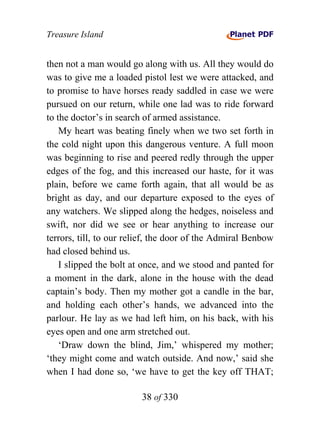 Treasure Island


then not a man would go along with us. All they would do
was to give me a loaded pistol lest we were attacked, and
to promise to have horses ready saddled in case we were
pursued on our return, while one lad was to ride forward
to the doctor’s in search of armed assistance.
    My heart was beating finely when we two set forth in
the cold night upon this dangerous venture. A full moon
was beginning to rise and peered redly through the upper
edges of the fog, and this increased our haste, for it was
plain, before we came forth again, that all would be as
bright as day, and our departure exposed to the eyes of
any watchers. We slipped along the hedges, noiseless and
swift, nor did we see or hear anything to increase our
terrors, till, to our relief, the door of the Admiral Benbow
had closed behind us.
    I slipped the bolt at once, and we stood and panted for
a moment in the dark, alone in the house with the dead
captain’s body. Then my mother got a candle in the bar,
and holding each other’s hands, we advanced into the
parlour. He lay as we had left him, on his back, with his
eyes open and one arm stretched out.
    ‘Draw down the blind, Jim,’ whispered my mother;
‘they might come and watch outside. And now,’ said she
when I had done so, ‘we have to get the key off THAT;

                         38 of 330
 