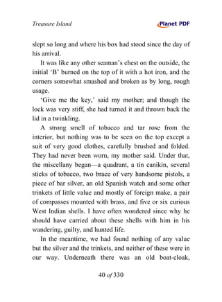 Treasure Island


slept so long and where his box had stood since the day of
his arrival.
    It was like any other seaman’s chest on the outside, the
initial ‘B’ burned on the top of it with a hot iron, and the
corners somewhat smashed and broken as by long, rough
usage.
    ‘Give me the key,’ said my mother; and though the
lock was very stiff, she had turned it and thrown back the
lid in a twinkling.
    A strong smell of tobacco and tar rose from the
interior, but nothing was to be seen on the top except a
suit of very good clothes, carefully brushed and folded.
They had never been worn, my mother said. Under that,
the miscellany began—a quadrant, a tin canikin, several
sticks of tobacco, two brace of very handsome pistols, a
piece of bar silver, an old Spanish watch and some other
trinkets of little value and mostly of foreign make, a pair
of compasses mounted with brass, and five or six curious
West Indian shells. I have often wondered since why he
should have carried about these shells with him in his
wandering, guilty, and hunted life.
    In the meantime, we had found nothing of any value
but the silver and the trinkets, and neither of these were in
our way. Underneath there was an old boat-cloak,

                         40 of 330
 
