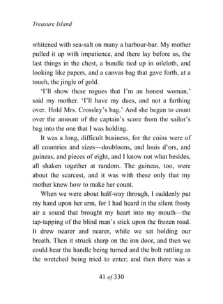 Treasure Island


whitened with sea-salt on many a harbour-bar. My mother
pulled it up with impatience, and there lay before us, the
last things in the chest, a bundle tied up in oilcloth, and
looking like papers, and a canvas bag that gave forth, at a
touch, the jingle of gold.
    ‘I’ll show these rogues that I’m an honest woman,’
said my mother. ‘I’ll have my dues, and not a farthing
over. Hold Mrs. Crossley’s bag.’ And she began to count
over the amount of the captain’s score from the sailor’s
bag into the one that I was holding.
    It was a long, difficult business, for the coins were of
all countries and sizes—doubloons, and louis d’ors, and
guineas, and pieces of eight, and I know not what besides,
all shaken together at random. The guineas, too, were
about the scarcest, and it was with these only that my
mother knew how to make her count.
    When we were about half-way through, I suddenly put
my hand upon her arm, for I had heard in the silent frosty
air a sound that brought my heart into my mouth—the
tap-tapping of the blind man’s stick upon the frozen road.
It drew nearer and nearer, while we sat holding our
breath. Then it struck sharp on the inn door, and then we
could hear the handle being turned and the bolt rattling as
the wretched being tried to enter; and then there was a

                         41 of 330
 