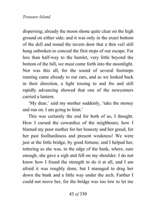 Treasure Island


dispersing; already the moon shone quite clear on the high
ground on either side; and it was only in the exact bottom
of the dell and round the tavern door that a thin veil still
hung unbroken to conceal the first steps of our escape. Far
less than half-way to the hamlet, very little beyond the
bottom of the hill, we must come forth into the moonlight.
Nor was this all, for the sound of several footsteps
running came already to our ears, and as we looked back
in their direction, a light tossing to and fro and still
rapidly advancing showed that one of the newcomers
carried a lantern.
    ‘My dear,’ said my mother suddenly, ‘take the money
and run on. I am going to faint.’
    This was certainly the end for both of us, I thought.
How I cursed the cowardice of the neighbours; how I
blamed my poor mother for her honesty and her greed, for
her past foolhardiness and present weakness! We were
just at the little bridge, by good fortune; and I helped her,
tottering as she was, to the edge of the bank, where, sure
enough, she gave a sigh and fell on my shoulder. I do not
know how I found the strength to do it at all, and I am
afraid it was roughly done, but I managed to drag her
down the bank and a little way under the arch. Farther I
could not move her, for the bridge was too low to let me

                         43 of 330
 