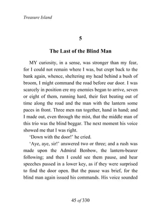 Treasure Island



                            5

             The Last of the Blind Man

   MY curiosity, in a sense, was stronger than my fear,
for I could not remain where I was, but crept back to the
bank again, whence, sheltering my head behind a bush of
broom, I might command the road before our door. I was
scarcely in position ere my enemies began to arrive, seven
or eight of them, running hard, their feet beating out of
time along the road and the man with the lantern some
paces in front. Three men ran together, hand in hand; and
I made out, even through the mist, that the middle man of
this trio was the blind beggar. The next moment his voice
showed me that I was right.
   ‘Down with the door!’ he cried.
   ‘Aye, aye, sir!’ answered two or three; and a rush was
made upon the Admiral Benbow, the lantern-bearer
following; and then I could see them pause, and hear
speeches passed in a lower key, as if they were surprised
to find the door open. But the pause was brief, for the
blind man again issued his commands. His voice sounded



                        45 of 330
 