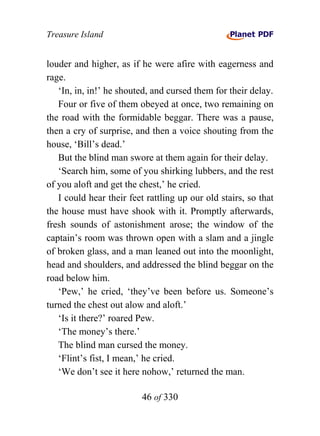 Treasure Island


louder and higher, as if he were afire with eagerness and
rage.
   ‘In, in, in!’ he shouted, and cursed them for their delay.
   Four or five of them obeyed at once, two remaining on
the road with the formidable beggar. There was a pause,
then a cry of surprise, and then a voice shouting from the
house, ‘Bill’s dead.’
   But the blind man swore at them again for their delay.
   ‘Search him, some of you shirking lubbers, and the rest
of you aloft and get the chest,’ he cried.
   I could hear their feet rattling up our old stairs, so that
the house must have shook with it. Promptly afterwards,
fresh sounds of astonishment arose; the window of the
captain’s room was thrown open with a slam and a jingle
of broken glass, and a man leaned out into the moonlight,
head and shoulders, and addressed the blind beggar on the
road below him.
   ‘Pew,’ he cried, ‘they’ve been before us. Someone’s
turned the chest out alow and aloft.’
   ‘Is it there?’ roared Pew.
   ‘The money’s there.’
   The blind man cursed the money.
   ‘Flint’s fist, I mean,’ he cried.
   ‘We don’t see it here nohow,’ returned the man.

                          46 of 330
 