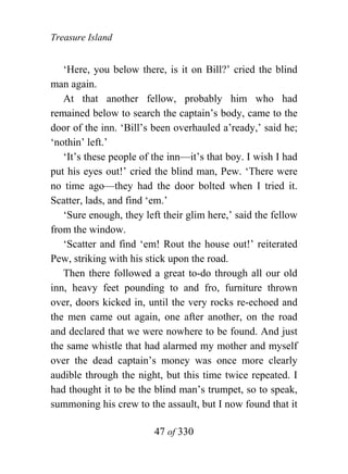 Treasure Island


   ‘Here, you below there, is it on Bill?’ cried the blind
man again.
   At that another fellow, probably him who had
remained below to search the captain’s body, came to the
door of the inn. ‘Bill’s been overhauled a’ready,’ said he;
‘nothin’ left.’
   ‘It’s these people of the inn—it’s that boy. I wish I had
put his eyes out!’ cried the blind man, Pew. ‘There were
no time ago—they had the door bolted when I tried it.
Scatter, lads, and find ‘em.’
   ‘Sure enough, they left their glim here,’ said the fellow
from the window.
   ‘Scatter and find ‘em! Rout the house out!’ reiterated
Pew, striking with his stick upon the road.
   Then there followed a great to-do through all our old
inn, heavy feet pounding to and fro, furniture thrown
over, doors kicked in, until the very rocks re-echoed and
the men came out again, one after another, on the road
and declared that we were nowhere to be found. And just
the same whistle that had alarmed my mother and myself
over the dead captain’s money was once more clearly
audible through the night, but this time twice repeated. I
had thought it to be the blind man’s trumpet, so to speak,
summoning his crew to the assault, but I now found that it

                         47 of 330
 