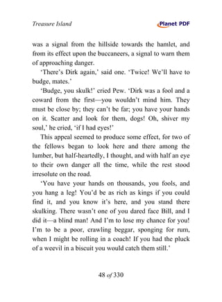 Treasure Island


was a signal from the hillside towards the hamlet, and
from its effect upon the buccaneers, a signal to warn them
of approaching danger.
    ‘There’s Dirk again,’ said one. ‘Twice! We’ll have to
budge, mates.’
    ‘Budge, you skulk!’ cried Pew. ‘Dirk was a fool and a
coward from the first—you wouldn’t mind him. They
must be close by; they can’t be far; you have your hands
on it. Scatter and look for them, dogs! Oh, shiver my
soul,’ he cried, ‘if I had eyes!’
    This appeal seemed to produce some effect, for two of
the fellows began to look here and there among the
lumber, but half-heartedly, I thought, and with half an eye
to their own danger all the time, while the rest stood
irresolute on the road.
    ‘You have your hands on thousands, you fools, and
you hang a leg! You’d be as rich as kings if you could
find it, and you know it’s here, and you stand there
skulking. There wasn’t one of you dared face Bill, and I
did it—a blind man! And I’m to lose my chance for you!
I’m to be a poor, crawling beggar, sponging for rum,
when I might be rolling in a coach! If you had the pluck
of a weevil in a biscuit you would catch them still.’


                        48 of 330
 