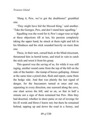 Treasure Island


    ‘Hang it, Pew, we’ve got the doubloons!’ grumbled
one.
    ‘They might have hid the blessed thing,’ said another.
‘Take the Georges, Pew, and don’t stand here squalling.’
    Squalling was the word for it; Pew’s anger rose so high
at these objections till at last, his passion completely
taking the upper hand, he struck at them right and left in
his blindness and his stick sounded heavily on more than
one.
    These, in their turn, cursed back at the blind miscreant,
threatened him in horrid terms, and tried in vain to catch
the stick and wrest it from his grasp.
    This quarrel was the saving of us, for while it was still
raging, another sound came from the top of the hill on the
side of the hamlet—the tramp of horses galloping. Almost
at the same time a pistol-shot, flash and report, came from
the hedge side. And that was plainly the last signal of
danger, for the buccaneers turned at once and ran,
separating in every direction, one seaward along the cove,
one slant across the hill, and so on, so that in half a
minute not a sign of them remained but Pew. Him they
had deserted, whether in sheer panic or out of revenge for
his ill words and blows I know not; but there he remained
behind, tapping up and down the road in a frenzy, and

                         49 of 330
 