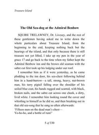 Treasure Island


                             1

    The Old Sea-dog at the Admiral Benbow

    SQUIRE TRELAWNEY, Dr. Livesey, and the rest of
these gentlemen having asked me to write down the
whole particulars about Treasure Island, from the
beginning to the end, keeping nothing back but the
bearings of the island, and that only because there is still
treasure not yet lifted, I take up my pen in the year of
grace 17 and go back to the time when my father kept the
Admiral Benbow inn and the brown old seaman with the
sabre cut first took up his lodging under our roof.
    I remember him as if it were yesterday, as he came
plodding to the inn door, his sea-chest following behind
him in a hand-barrow—a tall, strong, heavy, nut-brown
man, his tarry pigtail falling over the shoulder of his
soiled blue coat, his hands ragged and scarred, with black,
broken nails, and the sabre cut across one cheek, a dirty,
livid white. I remember him looking round the cover and
whistling to himself as he did so, and then breaking out in
that old sea-song that he sang so often afterwards:
‘Fifteen men on the dead man’s chest—
Yo-ho-ho, and a bottle of rum!’


                         5 of 330
 