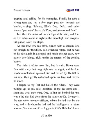 Treasure Island


groping and calling for his comrades. Finally he took a
wrong turn and ran a few steps past me, towards the
hamlet, crying, ‘Johnny, Black Dog, Dirk,’ and other
names, ‘you won’t leave old Pew, mates—not old Pew!’
   Just then the noise of horses topped the rise, and four
or five riders came in sight in the moonlight and swept at
full gallop down the slope.
   At this Pew saw his error, turned with a scream, and
ran straight for the ditch, into which he rolled. But he was
on his feet again in a second and made another dash, now
utterly bewildered, right under the nearest of the coming
horses.
   The rider tried to save him, but in vain. Down went
Pew with a cry that rang high into the night; and the four
hoofs trampled and spurned him and passed by. He fell on
his side, then gently collapsed upon his face and moved
no more.
   I leaped to my feet and hailed the riders. They were
pulling up, at any rate, horrified at the accident; and I
soon saw what they were. One, tailing out behind the rest,
was a lad that had gone from the hamlet to Dr. Livesey’s;
the rest were revenue officers, whom he had met by the
way, and with whom he had had the intelligence to return
at once. Some news of the lugger in Kitt’s Hole had found

                         50 of 330
 