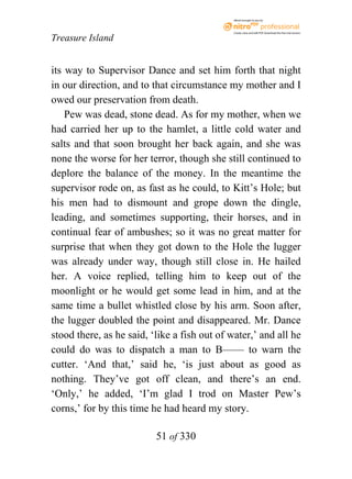 eBook brought to you by



                                              Create, view, and edit PDF. Download the free trial version.

Treasure Island


its way to Supervisor Dance and set him forth that night
in our direction, and to that circumstance my mother and I
owed our preservation from death.
    Pew was dead, stone dead. As for my mother, when we
had carried her up to the hamlet, a little cold water and
salts and that soon brought her back again, and she was
none the worse for her terror, though she still continued to
deplore the balance of the money. In the meantime the
supervisor rode on, as fast as he could, to Kitt’s Hole; but
his men had to dismount and grope down the dingle,
leading, and sometimes supporting, their horses, and in
continual fear of ambushes; so it was no great matter for
surprise that when they got down to the Hole the lugger
was already under way, though still close in. He hailed
her. A voice replied, telling him to keep out of the
moonlight or he would get some lead in him, and at the
same time a bullet whistled close by his arm. Soon after,
the lugger doubled the point and disappeared. Mr. Dance
stood there, as he said, ‘like a fish out of water,’ and all he
could do was to dispatch a man to B—— to warn the
cutter. ‘And that,’ said he, ‘is just about as good as
nothing. They’ve got off clean, and there’s an end.
‘Only,’ he added, ‘I’m glad I trod on Master Pew’s
corns,’ for by this time he had heard my story.

                          51 of 330
 