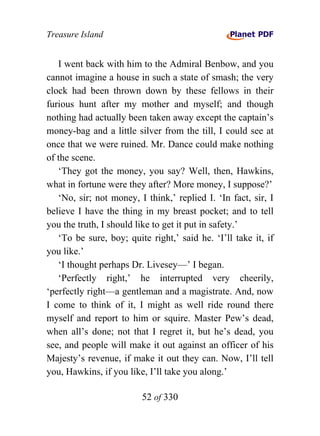 Treasure Island


   I went back with him to the Admiral Benbow, and you
cannot imagine a house in such a state of smash; the very
clock had been thrown down by these fellows in their
furious hunt after my mother and myself; and though
nothing had actually been taken away except the captain’s
money-bag and a little silver from the till, I could see at
once that we were ruined. Mr. Dance could make nothing
of the scene.
   ‘They got the money, you say? Well, then, Hawkins,
what in fortune were they after? More money, I suppose?’
   ‘No, sir; not money, I think,’ replied I. ‘In fact, sir, I
believe I have the thing in my breast pocket; and to tell
you the truth, I should like to get it put in safety.’
   ‘To be sure, boy; quite right,’ said he. ‘I’ll take it, if
you like.’
   ‘I thought perhaps Dr. Livesey—’ I began.
   ‘Perfectly right,’ he interrupted very cheerily,
‘perfectly right—a gentleman and a magistrate. And, now
I come to think of it, I might as well ride round there
myself and report to him or squire. Master Pew’s dead,
when all’s done; not that I regret it, but he’s dead, you
see, and people will make it out against an officer of his
Majesty’s revenue, if make it out they can. Now, I’ll tell
you, Hawkins, if you like, I’ll take you along.’

                         52 of 330
 