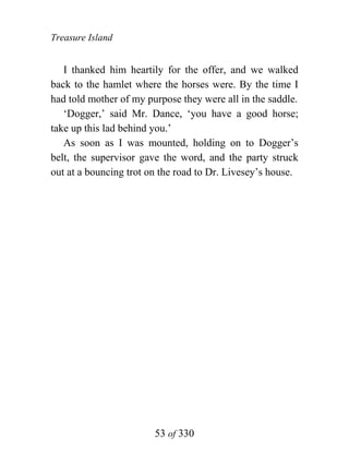 Treasure Island


   I thanked him heartily for the offer, and we walked
back to the hamlet where the horses were. By the time I
had told mother of my purpose they were all in the saddle.
   ‘Dogger,’ said Mr. Dance, ‘you have a good horse;
take up this lad behind you.’
   As soon as I was mounted, holding on to Dogger’s
belt, the supervisor gave the word, and the party struck
out at a bouncing trot on the road to Dr. Livesey’s house.




                        53 of 330
 