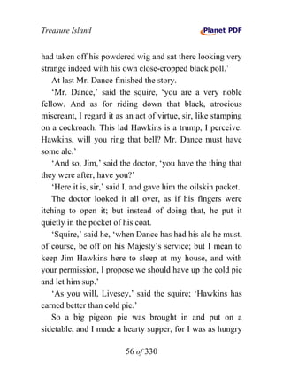 Treasure Island


had taken off his powdered wig and sat there looking very
strange indeed with his own close-cropped black poll.’
    At last Mr. Dance finished the story.
    ‘Mr. Dance,’ said the squire, ‘you are a very noble
fellow. And as for riding down that black, atrocious
miscreant, I regard it as an act of virtue, sir, like stamping
on a cockroach. This lad Hawkins is a trump, I perceive.
Hawkins, will you ring that bell? Mr. Dance must have
some ale.’
    ‘And so, Jim,’ said the doctor, ‘you have the thing that
they were after, have you?’
    ‘Here it is, sir,’ said I, and gave him the oilskin packet.
    The doctor looked it all over, as if his fingers were
itching to open it; but instead of doing that, he put it
quietly in the pocket of his coat.
    ‘Squire,’ said he, ‘when Dance has had his ale he must,
of course, be off on his Majesty’s service; but I mean to
keep Jim Hawkins here to sleep at my house, and with
your permission, I propose we should have up the cold pie
and let him sup.’
    ‘As you will, Livesey,’ said the squire; ‘Hawkins has
earned better than cold pie.’
    So a big pigeon pie was brought in and put on a
sidetable, and I made a hearty supper, for I was as hungry

                          56 of 330
 