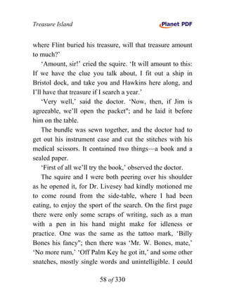 Treasure Island


where Flint buried his treasure, will that treasure amount
to much?’
    ‘Amount, sir!’ cried the squire. ‘It will amount to this:
If we have the clue you talk about, I fit out a ship in
Bristol dock, and take you and Hawkins here along, and
I’ll have that treasure if I search a year.’
    ‘Very well,’ said the doctor. ‘Now, then, if Jim is
agreeable, we’ll open the packet"; and he laid it before
him on the table.
    The bundle was sewn together, and the doctor had to
get out his instrument case and cut the stitches with his
medical scissors. It contained two things—a book and a
sealed paper.
    ‘First of all we’ll try the book,’ observed the doctor.
    The squire and I were both peering over his shoulder
as he opened it, for Dr. Livesey had kindly motioned me
to come round from the side-table, where I had been
eating, to enjoy the sport of the search. On the first page
there were only some scraps of writing, such as a man
with a pen in his hand might make for idleness or
practice. One was the same as the tattoo mark, ‘Billy
Bones his fancy"; then there was ‘Mr. W. Bones, mate,’
‘No more rum,’ ‘Off Palm Key he got itt,’ and some other
snatches, mostly single words and unintelligible. I could

                         58 of 330
 