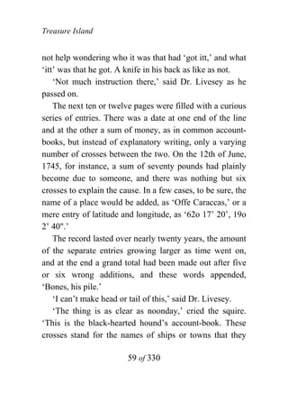 Treasure Island


not help wondering who it was that had ‘got itt,’ and what
‘itt’ was that he got. A knife in his back as like as not.
    ‘Not much instruction there,’ said Dr. Livesey as he
passed on.
    The next ten or twelve pages were filled with a curious
series of entries. There was a date at one end of the line
and at the other a sum of money, as in common account-
books, but instead of explanatory writing, only a varying
number of crosses between the two. On the 12th of June,
1745, for instance, a sum of seventy pounds had plainly
become due to someone, and there was nothing but six
crosses to explain the cause. In a few cases, to be sure, the
name of a place would be added, as ‘Offe Caraccas,’ or a
mere entry of latitude and longitude, as ‘62o 17’ 20’, 19o
2’ 40".’
    The record lasted over nearly twenty years, the amount
of the separate entries growing larger as time went on,
and at the end a grand total had been made out after five
or six wrong additions, and these words appended,
‘Bones, his pile.’
    ‘I can’t make head or tail of this,’ said Dr. Livesey.
    ‘The thing is as clear as noonday,’ cried the squire.
‘This is the black-hearted hound’s account-book. These
crosses stand for the names of ships or towns that they

                         59 of 330
 