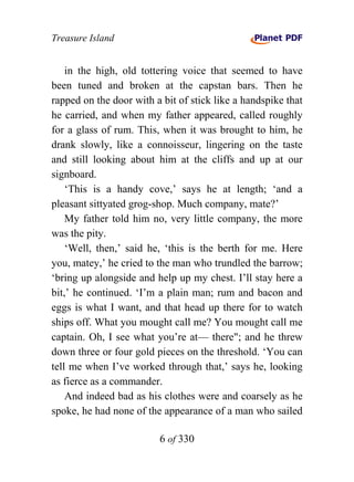 Treasure Island


    in the high, old tottering voice that seemed to have
been tuned and broken at the capstan bars. Then he
rapped on the door with a bit of stick like a handspike that
he carried, and when my father appeared, called roughly
for a glass of rum. This, when it was brought to him, he
drank slowly, like a connoisseur, lingering on the taste
and still looking about him at the cliffs and up at our
signboard.
    ‘This is a handy cove,’ says he at length; ‘and a
pleasant sittyated grog-shop. Much company, mate?’
    My father told him no, very little company, the more
was the pity.
    ‘Well, then,’ said he, ‘this is the berth for me. Here
you, matey,’ he cried to the man who trundled the barrow;
‘bring up alongside and help up my chest. I’ll stay here a
bit,’ he continued. ‘I’m a plain man; rum and bacon and
eggs is what I want, and that head up there for to watch
ships off. What you mought call me? You mought call me
captain. Oh, I see what you’re at— there"; and he threw
down three or four gold pieces on the threshold. ‘You can
tell me when I’ve worked through that,’ says he, looking
as fierce as a commander.
    And indeed bad as his clothes were and coarsely as he
spoke, he had none of the appearance of a man who sailed

                         6 of 330
 