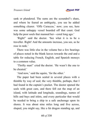 Treasure Island


sank or plundered. The sums are the scoundrel’s share,
and where he feared an ambiguity, you see he added
something clearer. ‘Offe Caraccas,’ now; you see, here
was some unhappy vessel boarded off that coast. God
help the poor souls that manned her—coral long ago.’
    ‘Right!’ said the doctor. ‘See what it is to be a
traveller. Right! And the amounts increase, you see, as he
rose in rank.’
    There was little else in the volume but a few bearings
of places noted in the blank leaves towards the end and a
table for reducing French, English, and Spanish moneys
to a common value.
    ‘Thrifty man!’ cried the doctor. ‘He wasn’t the one to
be cheated.’
    ‘And now,’ said the squire, ‘for the other.’
    The paper had been sealed in several places with a
thimble by way of seal; the very thimble, perhaps, that I
had found in the captain’s pocket. The doctor opened the
seals with great care, and there fell out the map of an
island, with latitude and longitude, soundings, names of
hills and bays and inlets, and every particular that would
be needed to bring a ship to a safe anchorage upon its
shores. It was about nine miles long and five across,
shaped, you might say, like a fat dragon standing up, and

                        60 of 330
 