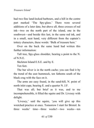 Treasure Island


had two fine land-locked harbours, and a hill in the centre
part marked ‘The Spy-glass.’ There were several
additions of a later date, but above all, three crosses of red
ink—two on the north part of the island, one in the
southwest—and beside this last, in the same red ink, and
in a small, neat hand, very different from the captain’s
tottery characters, these words: ‘Bulk of treasure here.’
    Over on the back the same hand had written this
further information:
    Tall tree, Spy-glass shoulder, bearing a point to the N.
of N.N.E.
    Skeleton Island E.S.E. and by E.
    Ten feet.
    The bar silver is in the north cache; you can find it by
the trend of the east hummock, ten fathoms south of the
black crag with the face on it.
    The arms are easy found, in the sand-hill, N. point of
north inlet cape, bearing E. and a quarter N. J.F.
    That was all; but brief as it was, and to me
incomprehensible, it filled the squire and Dr. Livesey with
delight.
    ‘Livesey,’ said the squire, ‘you will give up this
wretched practice at once. Tomorrow I start for Bristol. In
three weeks’ time—three weeks!—two weeks—ten

                          61 of 330
 