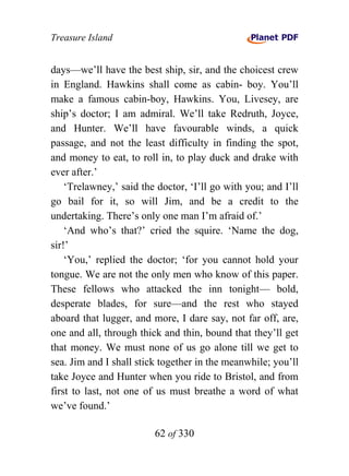 Treasure Island


days—we’ll have the best ship, sir, and the choicest crew
in England. Hawkins shall come as cabin- boy. You’ll
make a famous cabin-boy, Hawkins. You, Livesey, are
ship’s doctor; I am admiral. We’ll take Redruth, Joyce,
and Hunter. We’ll have favourable winds, a quick
passage, and not the least difficulty in finding the spot,
and money to eat, to roll in, to play duck and drake with
ever after.’
    ‘Trelawney,’ said the doctor, ‘I’ll go with you; and I’ll
go bail for it, so will Jim, and be a credit to the
undertaking. There’s only one man I’m afraid of.’
    ‘And who’s that?’ cried the squire. ‘Name the dog,
sir!’
    ‘You,’ replied the doctor; ‘for you cannot hold your
tongue. We are not the only men who know of this paper.
These fellows who attacked the inn tonight— bold,
desperate blades, for sure—and the rest who stayed
aboard that lugger, and more, I dare say, not far off, are,
one and all, through thick and thin, bound that they’ll get
that money. We must none of us go alone till we get to
sea. Jim and I shall stick together in the meanwhile; you’ll
take Joyce and Hunter when you ride to Bristol, and from
first to last, not one of us must breathe a word of what
we’ve found.’

                         62 of 330
 
