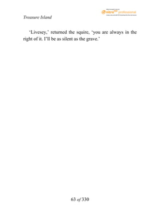 eBook brought to you by



                                         Create, view, and edit PDF. Download the free trial version.

Treasure Island


   ‘Livesey,’ returned the squire, ‘you are always in the
right of it. I’ll be as silent as the grave.’




                       63 of 330
 