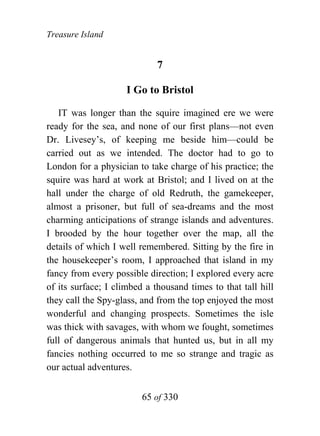 Treasure Island


                             7

                     I Go to Bristol

   IT was longer than the squire imagined ere we were
ready for the sea, and none of our first plans—not even
Dr. Livesey’s, of keeping me beside him—could be
carried out as we intended. The doctor had to go to
London for a physician to take charge of his practice; the
squire was hard at work at Bristol; and I lived on at the
hall under the charge of old Redruth, the gamekeeper,
almost a prisoner, but full of sea-dreams and the most
charming anticipations of strange islands and adventures.
I brooded by the hour together over the map, all the
details of which I well remembered. Sitting by the fire in
the housekeeper’s room, I approached that island in my
fancy from every possible direction; I explored every acre
of its surface; I climbed a thousand times to that tall hill
they call the Spy-glass, and from the top enjoyed the most
wonderful and changing prospects. Sometimes the isle
was thick with savages, with whom we fought, sometimes
full of dangerous animals that hunted us, but in all my
fancies nothing occurred to me so strange and tragic as
our actual adventures.


                         65 of 330
 