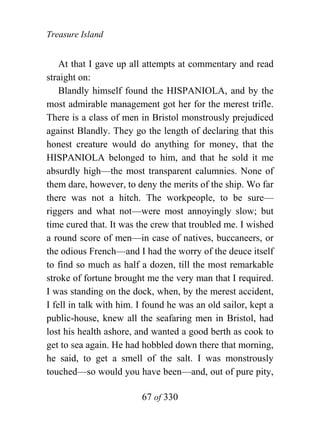 Treasure Island


    At that I gave up all attempts at commentary and read
straight on:
    Blandly himself found the HISPANIOLA, and by the
most admirable management got her for the merest trifle.
There is a class of men in Bristol monstrously prejudiced
against Blandly. They go the length of declaring that this
honest creature would do anything for money, that the
HISPANIOLA belonged to him, and that he sold it me
absurdly high—the most transparent calumnies. None of
them dare, however, to deny the merits of the ship. Wo far
there was not a hitch. The workpeople, to be sure—
riggers and what not—were most annoyingly slow; but
time cured that. It was the crew that troubled me. I wished
a round score of men—in case of natives, buccaneers, or
the odious French—and I had the worry of the deuce itself
to find so much as half a dozen, till the most remarkable
stroke of fortune brought me the very man that I required.
I was standing on the dock, when, by the merest accident,
I fell in talk with him. I found he was an old sailor, kept a
public-house, knew all the seafaring men in Bristol, had
lost his health ashore, and wanted a good berth as cook to
get to sea again. He had hobbled down there that morning,
he said, to get a smell of the salt. I was monstrously
touched—so would you have been—and, out of pure pity,

                         67 of 330
 