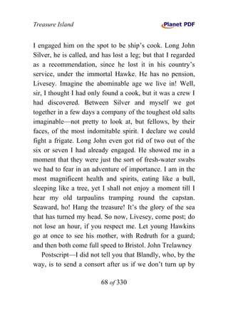 Treasure Island


I engaged him on the spot to be ship’s cook. Long John
Silver, he is called, and has lost a leg; but that I regarded
as a recommendation, since he lost it in his country’s
service, under the immortal Hawke. He has no pension,
Livesey. Imagine the abominable age we live in! Well,
sir, I thought I had only found a cook, but it was a crew I
had discovered. Between Silver and myself we got
together in a few days a company of the toughest old salts
imaginable—not pretty to look at, but fellows, by their
faces, of the most indomitable spirit. I declare we could
fight a frigate. Long John even got rid of two out of the
six or seven I had already engaged. He showed me in a
moment that they were just the sort of fresh-water swabs
we had to fear in an adventure of importance. I am in the
most magnificent health and spirits, eating like a bull,
sleeping like a tree, yet I shall not enjoy a moment till I
hear my old tarpaulins tramping round the capstan.
Seaward, ho! Hang the treasure! It’s the glory of the sea
that has turned my head. So now, Livesey, come post; do
not lose an hour, if you respect me. Let young Hawkins
go at once to see his mother, with Redruth for a guard;
and then both come full speed to Bristol. John Trelawney
    Postscript—I did not tell you that Blandly, who, by the
way, is to send a consort after us if we don’t turn up by

                         68 of 330
 