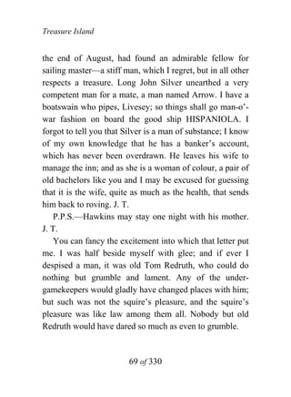 Treasure Island


the end of August, had found an admirable fellow for
sailing master—a stiff man, which I regret, but in all other
respects a treasure. Long John Silver unearthed a very
competent man for a mate, a man named Arrow. I have a
boatswain who pipes, Livesey; so things shall go man-o’-
war fashion on board the good ship HISPANIOLA. I
forgot to tell you that Silver is a man of substance; I know
of my own knowledge that he has a banker’s account,
which has never been overdrawn. He leaves his wife to
manage the inn; and as she is a woman of colour, a pair of
old bachelors like you and I may be excused for guessing
that it is the wife, quite as much as the health, that sends
him back to roving. J. T.
    P.P.S.—Hawkins may stay one night with his mother.
J. T.
    You can fancy the excitement into which that letter put
me. I was half beside myself with glee; and if ever I
despised a man, it was old Tom Redruth, who could do
nothing but grumble and lament. Any of the under-
gamekeepers would gladly have changed places with him;
but such was not the squire’s pleasure, and the squire’s
pleasure was like law among them all. Nobody but old
Redruth would have dared so much as even to grumble.


                         69 of 330
 