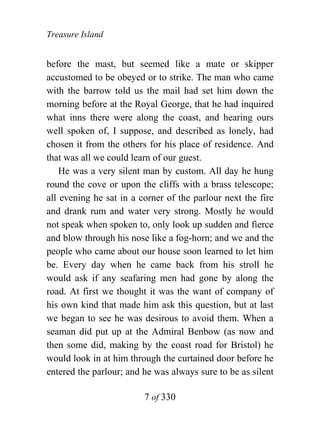 Treasure Island


before the mast, but seemed like a mate or skipper
accustomed to be obeyed or to strike. The man who came
with the barrow told us the mail had set him down the
morning before at the Royal George, that he had inquired
what inns there were along the coast, and hearing ours
well spoken of, I suppose, and described as lonely, had
chosen it from the others for his place of residence. And
that was all we could learn of our guest.
    He was a very silent man by custom. All day he hung
round the cove or upon the cliffs with a brass telescope;
all evening he sat in a corner of the parlour next the fire
and drank rum and water very strong. Mostly he would
not speak when spoken to, only look up sudden and fierce
and blow through his nose like a fog-horn; and we and the
people who came about our house soon learned to let him
be. Every day when he came back from his stroll he
would ask if any seafaring men had gone by along the
road. At first we thought it was the want of company of
his own kind that made him ask this question, but at last
we began to see he was desirous to avoid them. When a
seaman did put up at the Admiral Benbow (as now and
then some did, making by the coast road for Bristol) he
would look in at him through the curtained door before he
entered the parlour; and he was always sure to be as silent

                         7 of 330
 