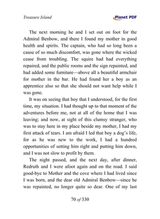 Treasure Island


    The next morning he and I set out on foot for the
Admiral Benbow, and there I found my mother in good
health and spirits. The captain, who had so long been a
cause of so much discomfort, was gone where the wicked
cease from troubling. The squire had had everything
repaired, and the public rooms and the sign repainted, and
had added some furniture—above all a beautiful armchair
for mother in the bar. He had found her a boy as an
apprentice also so that she should not want help while I
was gone.
    It was on seeing that boy that I understood, for the first
time, my situation. I had thought up to that moment of the
adventures before me, not at all of the home that I was
leaving; and now, at sight of this clumsy stranger, who
was to stay here in my place beside my mother, I had my
first attack of tears. I am afraid I led that boy a dog’s life,
for as he was new to the work, I had a hundred
opportunities of setting him right and putting him down,
and I was not slow to profit by them.
    The night passed, and the next day, after dinner,
Redruth and I were afoot again and on the road. I said
good-bye to Mother and the cove where I had lived since
I was born, and the dear old Admiral Benbow—since he
was repainted, no longer quite so dear. One of my last

                          70 of 330
 