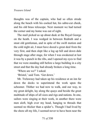 Treasure Island


thoughts was of the captain, who had so often strode
along the beach with his cocked hat, his sabre-cut cheek,
and his old brass telescope. Next moment we had turned
the corner and my home was out of sight.
    The mail picked us up about dusk at the Royal George
on the heath. I was wedged in between Redruth and a
stout old gentleman, and in spite of the swift motion and
the cold night air, I must have dozed a great deal from the
very first, and then slept like a log up hill and down dale
through stage after stage, for when I was awakened at last
it was by a punch in the ribs, and I opened my eyes to find
that we were standing still before a large building in a city
street and that the day had already broken a long time.
    ‘Where are we?’ I asked.
    ‘Bristol,’ said Tom. ‘Get down.’
    Mr. Trelawney had taken up his residence at an inn far
down the docks to superintend the work upon the
schooner. Thither we had now to walk, and our way, to
my great delight, lay along the quays and beside the great
multitude of ships of all sizes and rigs and nations. In one,
sailors were singing at their work, in another there were
men aloft, high over my head, hanging to threads that
seemed no thicker than a spider’s. Though I had lived by
the shore all my life, I seemed never to have been near the

                         71 of 330
 