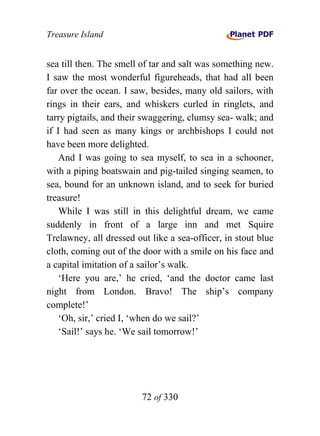 Treasure Island


sea till then. The smell of tar and salt was something new.
I saw the most wonderful figureheads, that had all been
far over the ocean. I saw, besides, many old sailors, with
rings in their ears, and whiskers curled in ringlets, and
tarry pigtails, and their swaggering, clumsy sea- walk; and
if I had seen as many kings or archbishops I could not
have been more delighted.
    And I was going to sea myself, to sea in a schooner,
with a piping boatswain and pig-tailed singing seamen, to
sea, bound for an unknown island, and to seek for buried
treasure!
    While I was still in this delightful dream, we came
suddenly in front of a large inn and met Squire
Trelawney, all dressed out like a sea-officer, in stout blue
cloth, coming out of the door with a smile on his face and
a capital imitation of a sailor’s walk.
    ‘Here you are,’ he cried, ‘and the doctor came last
night from London. Bravo! The ship’s company
complete!’
    ‘Oh, sir,’ cried I, ‘when do we sail?’
    ‘Sail!’ says he. ‘We sail tomorrow!’




                         72 of 330
 
