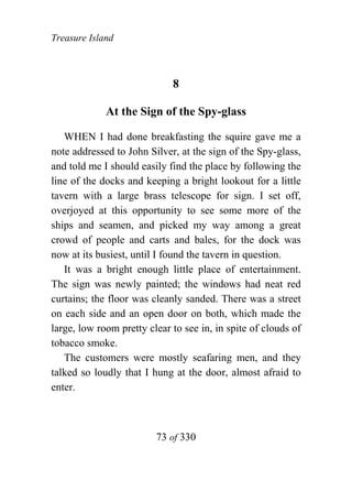 Treasure Island



                             8

             At the Sign of the Spy-glass

   WHEN I had done breakfasting the squire gave me a
note addressed to John Silver, at the sign of the Spy-glass,
and told me I should easily find the place by following the
line of the docks and keeping a bright lookout for a little
tavern with a large brass telescope for sign. I set off,
overjoyed at this opportunity to see some more of the
ships and seamen, and picked my way among a great
crowd of people and carts and bales, for the dock was
now at its busiest, until I found the tavern in question.
   It was a bright enough little place of entertainment.
The sign was newly painted; the windows had neat red
curtains; the floor was cleanly sanded. There was a street
on each side and an open door on both, which made the
large, low room pretty clear to see in, in spite of clouds of
tobacco smoke.
   The customers were mostly seafaring men, and they
talked so loudly that I hung at the door, almost afraid to
enter.



                         73 of 330
 