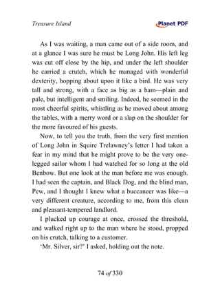Treasure Island


    As I was waiting, a man came out of a side room, and
at a glance I was sure he must be Long John. His left leg
was cut off close by the hip, and under the left shoulder
he carried a crutch, which he managed with wonderful
dexterity, hopping about upon it like a bird. He was very
tall and strong, with a face as big as a ham—plain and
pale, but intelligent and smiling. Indeed, he seemed in the
most cheerful spirits, whistling as he moved about among
the tables, with a merry word or a slap on the shoulder for
the more favoured of his guests.
    Now, to tell you the truth, from the very first mention
of Long John in Squire Trelawney’s letter I had taken a
fear in my mind that he might prove to be the very one-
legged sailor whom I had watched for so long at the old
Benbow. But one look at the man before me was enough.
I had seen the captain, and Black Dog, and the blind man,
Pew, and I thought I knew what a buccaneer was like—a
very different creature, according to me, from this clean
and pleasant-tempered landlord.
    I plucked up courage at once, crossed the threshold,
and walked right up to the man where he stood, propped
on his crutch, talking to a customer.
    ‘Mr. Silver, sir?’ I asked, holding out the note.


                        74 of 330
 