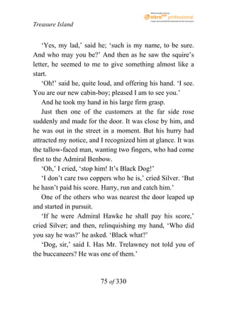 eBook brought to you by



                                            Create, view, and edit PDF. Download the free trial version.

Treasure Island


    ‘Yes, my lad,’ said he; ‘such is my name, to be sure.
And who may you be?’ And then as he saw the squire’s
letter, he seemed to me to give something almost like a
start.
    ‘Oh!’ said he, quite loud, and offering his hand. ‘I see.
You are our new cabin-boy; pleased I am to see you.’
    And he took my hand in his large firm grasp.
    Just then one of the customers at the far side rose
suddenly and made for the door. It was close by him, and
he was out in the street in a moment. But his hurry had
attracted my notice, and I recognized him at glance. It was
the tallow-faced man, wanting two fingers, who had come
first to the Admiral Benbow.
    ‘Oh,’ I cried, ‘stop him! It’s Black Dog!’
    ‘I don’t care two coppers who he is,’ cried Silver. ‘But
he hasn’t paid his score. Harry, run and catch him.’
    One of the others who was nearest the door leaped up
and started in pursuit.
    ‘If he were Admiral Hawke he shall pay his score,’
cried Silver; and then, relinquishing my hand, ‘Who did
you say he was?’ he asked. ‘Black what?’
    ‘Dog, sir,’ said I. Has Mr. Trelawney not told you of
the buccaneers? He was one of them.’


                         75 of 330
 