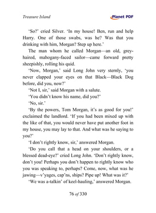 Treasure Island


   ‘So?’ cried Silver. ‘In my house! Ben, run and help
Harry. One of those swabs, was he? Was that you
drinking with him, Morgan? Step up here.’
   The man whom he called Morgan—an old, grey-
haired, mahogany-faced sailor—came forward pretty
sheepishly, rolling his quid.
   ‘Now, Morgan,’ said Long John very sternly, ‘you
never clapped your eyes on that Black—Black Dog
before, did you, now?’
   ‘Not I, sir,’ said Morgan with a salute.
   ‘You didn’t know his name, did you?’
   ‘No, sir.’
   ‘By the powers, Tom Morgan, it’s as good for you!’
exclaimed the landlord. ‘If you had been mixed up with
the like of that, you would never have put another foot in
my house, you may lay to that. And what was he saying to
you?’
   ‘I don’t rightly know, sir,’ answered Morgan.
   ‘Do you call that a head on your shoulders, or a
blessed dead-eye?’ cried Long John. ‘Don’t rightly know,
don’t you! Perhaps you don’t happen to rightly know who
you was speaking to, perhaps? Come, now, what was he
jawing—v’yages, cap’ns, ships? Pipe up! What was it?’
   ‘We was a-talkin’ of keel-hauling,’ answered Morgan.

                        76 of 330
 