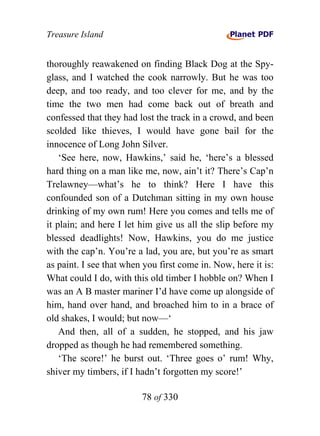 Treasure Island


thoroughly reawakened on finding Black Dog at the Spy-
glass, and I watched the cook narrowly. But he was too
deep, and too ready, and too clever for me, and by the
time the two men had come back out of breath and
confessed that they had lost the track in a crowd, and been
scolded like thieves, I would have gone bail for the
innocence of Long John Silver.
    ‘See here, now, Hawkins,’ said he, ‘here’s a blessed
hard thing on a man like me, now, ain’t it? There’s Cap’n
Trelawney—what’s he to think? Here I have this
confounded son of a Dutchman sitting in my own house
drinking of my own rum! Here you comes and tells me of
it plain; and here I let him give us all the slip before my
blessed deadlights! Now, Hawkins, you do me justice
with the cap’n. You’re a lad, you are, but you’re as smart
as paint. I see that when you first come in. Now, here it is:
What could I do, with this old timber I hobble on? When I
was an A B master mariner I’d have come up alongside of
him, hand over hand, and broached him to in a brace of
old shakes, I would; but now—‘
    And then, all of a sudden, he stopped, and his jaw
dropped as though he had remembered something.
    ‘The score!’ he burst out. ‘Three goes o’ rum! Why,
shiver my timbers, if I hadn’t forgotten my score!’

                         78 of 330
 